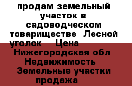 продам земельный участок в садоводческом товариществе “Лесной уголок“ › Цена ­ 50 000 - Нижегородская обл. Недвижимость » Земельные участки продажа   . Нижегородская обл.